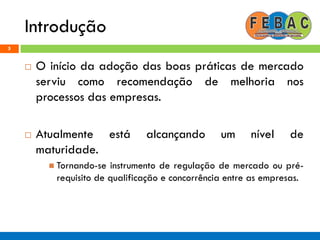 Introdução
5
 O início da adoção das boas práticas de mercado
serviu como recomendação de melhoria nos
processos das empresas.
 Atualmente está alcançando um nível de
maturidade.
 Tornando-se instrumento de regulação de mercado ou pré-
requisito de qualificação e concorrência entre as empresas.
 