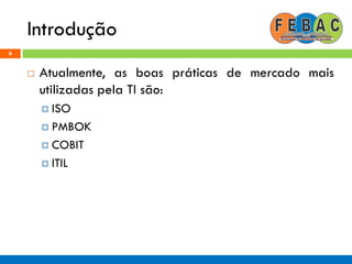 Introdução
6
 Atualmente, as boas práticas de mercado mais
utilizadas pela TI são:
 ISO
 PMBOK
 COBIT
 ITIL
 