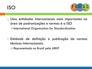 ISO
7
 Uma entidades internacionais mais importantes na
área de padronizações e normas é a ISO
 International Organization for Standardization
 Entidade de definição e publicação de normas
técnicas internacionais.
 Representada no Brasil pela ABNT
 