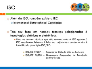 ISO
8
 Além da ISO, também existe a IEC.
 International Eletrotechnical Commission
 Tem seu foco em normas técnicas relacionadas à
tecnologias elétricas e eletrônicas.
 Para as normas técnicas que são comuns tanto à ISO quanto à
IEC, seu desenvolvimento é feito em conjunto e a norma técnica é
identificada pela sigla ISO/IEC.
 ISO/IEC 12207 – Processo de Ciclo de Vida de Software
 ISO/IEC 38500 – Governança Corporativa de Tecnologia
da Informação
 