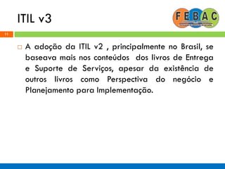 ITIL v3
11
 A adoção da ITIL v2 , principalmente no Brasil, se
baseava mais nos conteúdos dos livros de Entrega
e Suporte de Serviços, apesar da existência de
outros livros como Perspectiva do negócio e
Planejamento para Implementação.
 