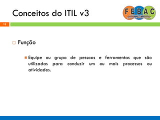 Conceitos do ITIL v3
15
 Função
 Equipe ou grupo de pessoas e ferramentas que são
utilizadas para conduzir um ou mais processos ou
atividades.
 