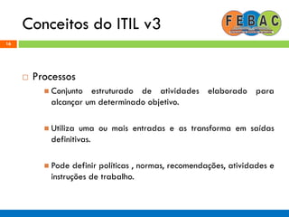 Conceitos do ITIL v3
16
 Processos
 Conjunto estruturado de atividades elaborado para
alcançar um determinado objetivo.
 Utiliza uma ou mais entradas e as transforma em saídas
definitivas.
 Pode definir políticas , normas, recomendações, atividades e
instruções de trabalho.
 
