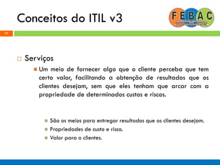 Conceitos do ITIL v3
17
 Serviços
 Um meio de fornecer algo que o cliente perceba que tem
certo valor, facilitando a obtenção de resultados que os
clientes desejam, sem que eles tenham que arcar com a
propriedade de determinados custos e riscos.
 São os meios para entregar resultados que os clientes desejam.
 Propriedades de custo e risco.
 Valor para o clientes.
 