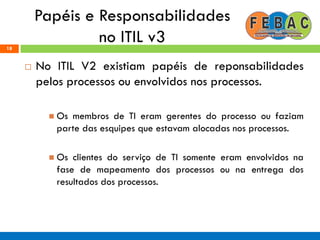 Papéis e Responsabilidades
no ITIL v318
 No ITIL V2 existiam papéis de reponsabilidades
pelos processos ou envolvidos nos processos.
 Os membros de TI eram gerentes do processo ou faziam
parte das esquipes que estavam alocadas nos processos.
 Os clientes do serviço de TI somente eram envolvidos na
fase de mapeamento dos processos ou na entrega dos
resultados dos processos.
 