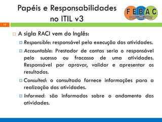 Papéis e Responsabilidades
no ITIL v319
 A sigla RACI vem do Inglês:
 Responsible: responsável pela execução das atividades.
 Accountable: Prestador de contas seria o responsável
pelo sucesso ou fracasso de uma atividades.
Responsável por aprovar, validar e apresentar os
resultados.
 Consulted: o consultado fornece informações para a
realização das atividades.
 Informed: são informados sobre o andamento das
atividades.
 
