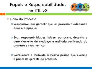 Papéis e Responsabilidades
no ITIL v321
 Dono do Processo
 Responsável por garantir que um processo é adequado
para o propósito.
 Suas responsabilidades incluem patrocínio, desenho e
gerenciamento de mudança e melhoria continuada do
processo e suas métricas.
 Geralmente é atribuído a mesma pessoa que executa
o papel de gerente de processo.
 