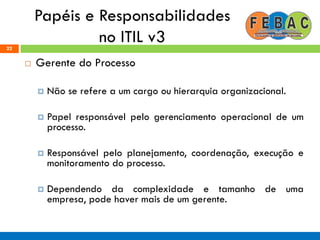 Papéis e Responsabilidades
no ITIL v322
 Gerente do Processo
 Não se refere a um cargo ou hierarquia organizacional.
 Papel responsável pelo gerenciamento operacional de um
processo.
 Responsável pelo planejamento, coordenação, execução e
monitoramento do processo.
 Dependendo da complexidade e tamanho de uma
empresa, pode haver mais de um gerente.
 