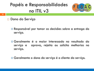 Papéis e Responsabilidades
no ITIL v323
 Dono do Serviço
 Responsável por tomar as decisões sobre a entrega do
serviço.
 Geralmente é o maior interessado no resultado do
serviço e aprova, rejeita ou solicita melhorias no
serviço.
 Geralmente o dono do serviço é o cliente do serviço.
 
