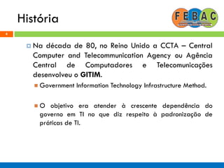 História
4
 Na década de 80, no Reino Unido a CCTA – Central
Computer and Telecommunication Agency ou Agência
Central de Computadores e Telecomunicações
desenvolveu o GITIM.
 Government Information Technology Infrastructure Method.
 O objetivo era atender à crescente dependência do
governo em TI no que diz respeito à padronização de
práticas de TI.
 