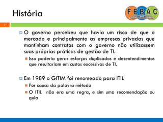 História
5
 O governo percebeu que havia um risco de que o
mercado e principalmente as empresas privadas que
mantinham contratos com o governo não utilizassem
suas próprias práticas de gestão de TI.
 Isso poderia gerar esforços duplicados e desentendimentos
que resultariam em custos excessivos de TI.
 Em 1989 o GITIM foi renomeado para ITIL
 Por causa da palavra método
 O ITIL não era uma regra, e sim uma recomendação ou
guia
 