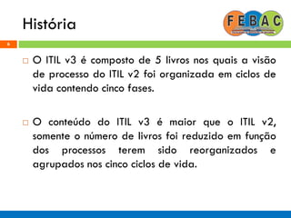 História
6
 O ITIL v3 é composto de 5 livros nos quais a visão
de processo do ITIL v2 foi organizada em ciclos de
vida contendo cinco fases.
 O conteúdo do ITIL v3 é maior que o ITIL v2,
somente o número de livros foi reduzido em função
dos processos terem sido reorganizados e
agrupados nos cinco ciclos de vida.
 