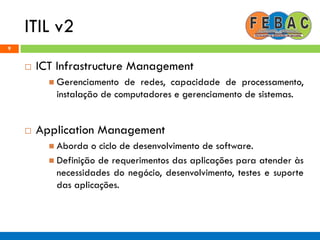 ITIL v2
9
 ICT Infrastructure Management
 Gerenciamento de redes, capacidade de processamento,
instalação de computadores e gerenciamento de sistemas.
 Application Management
 Aborda o ciclo de desenvolvimento de software.
 Definição de requerimentos das aplicações para atender às
necessidades do negócio, desenvolvimento, testes e suporte
das aplicações.
 
