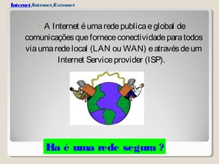 Internet/Intranet/Extranet 
◦ A Internet é uma rede publica e global de 
comunicações que fornece conectividade para todos 
via uma rede local (LAN ou WAN) e através de um 
Internet Service provider (ISP). 
Ela é uma rede segura ? 
 
