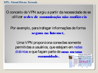 VPN - Virtual Private Network 
O conceito de VPN surgiu a partir da necessidade de se 
utilizar redes de comunicação não confiáveis 
Por exemplo, para trafegar informações de forma 
segura na Internet,. 
Uma VPN proporciona conexões somente 
permitidas a usuários, que estejam em redes 
distintas e que façam parte de uma mesma 
comunidade. 
 
