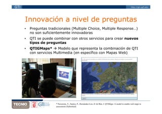 GTI                                                                                                         http://gti.upf.edu




      Innovación a nivel de preguntas
      •   Preguntas tradicionales (Multiple Choice, Multiple Response…)
          no son suficientemente innovadoras
      •   QTI se puede combinar con otros servicios para crear nuevos
          tipos de preguntas
      •   QTIGMaps*       Modelo que representa la combinación de QTI
          con servicios Multimedia (en específico con Mapas Web)




                        * Navarrete, T., Santos, P., Hernández-Leo, D. & Blat, J. QTIMaps: A model to enable web maps in
                        assessment (Submitted)
 