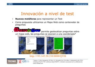 GTI                                                                                                            http://gti.upf.edu




               Innovación a nivel de test
      •   Nuevas metáforas para representar un Test
      •   Como propuesta utilizamos un Mapa Web como contenedor de
          preguntas


      •                          permite geolocalizar preguntas sobre
          un mapa web, las preguntas se asocian a una coordenada*




                       http://193.145.50.210:8080/QTIS/
                          * Santos, P., Pérez-Sanagustín, M. Pérez, D., Hernández-Leo, D. & Blat, J. (Submitted for the TEFA
                          workshop of the EC-TEL conference) QuesTInSITU: a formative assessment tool to collaboratively
                          create webmap tests
 