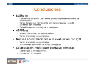 GTI                                                                    http://gti.upf.edu




                          Conclusiones
      • LdShake
        – Compartir y co-editar LdS’s entre grupos de profesores dentro de
          comunidades
        – Varias iteraciones, herramienta con cierta madurez (se está
          utilizando por terceros)
        – Todavía aspectos por mejorar / incorporar
      • 4SPPIces
        – Modelo conceptual, por revisar/refinar
        – Varios prototipos y experiencias
      • Nuevas aproximaciones a la evaluación con QTI
        – Varios prototipos y experiencias
        – Actualmente definiendo un marco conceptual
      • Colaboración multitouch pantallas remotas
        – Tecnologías y pruebas pilotos
        – Escenarios con museos
 
