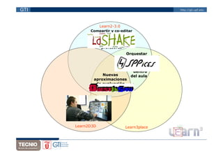 GTI                                          http://gti.upf.edu




                  Learn2-3.0
              Compartir y co-editar
            soluciones de diseños de
                 aprendizaje en
                comunidades de
                   profesores
                              Orquestar
                             actividades
                                de CSCL
                                  fuera y
                                   dentro
                   Nuevas        del aula
               aproximaciones
                de evaluación
                   con QTI



         Actividades
        colaborativas
      y multitouch con
        elementos 3D

      Learn2D3D                Learn3place
 