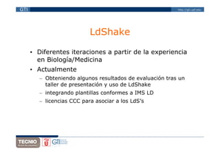 GTI                                                        http://gti.upf.edu




                            LdShake

      • Diferentes iteraciones a partir de la experiencia
        en Biología/Medicina
      • Actualmente
         – Obteniendo algunos resultados de evaluación tras un
           taller de presentación y uso de LdShake
         – integrando plantillas conformes a IMS LD
         – licencias CCC para asociar a los LdS’s
 
