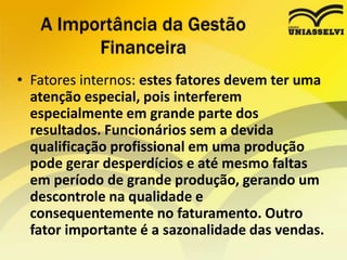 • Fatores internos: estes fatores devem ter uma
atenção especial, pois interferem
especialmente em grande parte dos
resultados. Funcionários sem a devida
qualificação profissional em uma produção
pode gerar desperdícios e até mesmo faltas
em período de grande produção, gerando um
descontrole na qualidade e
consequentemente no faturamento. Outro
fator importante é a sazonalidade das vendas.
A Importância da Gestão
Financeira
 