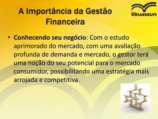 • Conhecendo seu negócio: Com o estudo
aprimorado do mercado, com uma avaliação
profunda de demanda e mercado, o gestor terá
uma noção do seu potencial para o mercado
consumidor, possibilitando uma estratégia mais
arrojada e competitiva.
A Importância da Gestão
Financeira
 