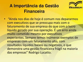 • “Ainda nos dias de hoje é comum nos depararmos
com executivos que se preocupa mais com o
faturamento de sua empresa do que com o lucro
líquido gerado por sua operação. É um erro ainda
muito cometido mesmo por executivos
experientes. Sempre temos inúmeros exemplos de
empresas com um faturamento alto, com
resultados líquidos baixos ou negativos, o que
demonstra uma gestão financeira frágil na maioria
das empresas” Rodrigo Lucatto.
A Importância da Gestão
Financeira
 