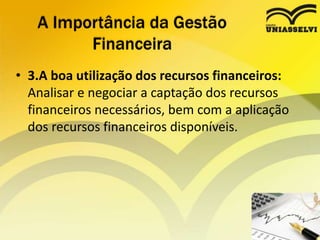 • 3.A boa utilização dos recursos financeiros:
Analisar e negociar a captação dos recursos
financeiros necessários, bem com a aplicação
dos recursos financeiros disponíveis.
A Importância da Gestão
Financeira
 