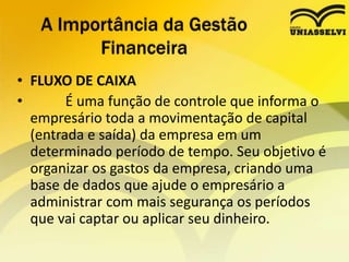 • FLUXO DE CAIXA
• É uma função de controle que informa o
empresário toda a movimentação de capital
(entrada e saída) da empresa em um
determinado período de tempo. Seu objetivo é
organizar os gastos da empresa, criando uma
base de dados que ajude o empresário a
administrar com mais segurança os períodos
que vai captar ou aplicar seu dinheiro.
A Importância da Gestão
Financeira
 