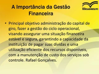 • Principal objetivo administração do capital de
giro, fazer a gestão do ciclo operacional,
visando assegurar uma situação financeira
estável e segura, garantindo a capacidade da
instituição de pagar suas dívidas e uma
utilização eficiente dos recursos disponíveis,
com a manutenção de custo dos serviços sob
controle. Rafael Gonçalves.
A Importância da Gestão
Financeira
 