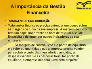 • MARGEM DE CONTRIBUIÇÃO
• Todo gestor financeiro precisa entender um pouco sobre
as margens de lucro da sua empresa. A margem de lucro
tem um papel importante na hora de calcular a saúde
financeira e de entender outros indicadores de sua
empresa.
• “A margem de contribuição é o ponto de equilíbrio
é o valor ou quantidade que a empresa precisa vender
para cobrir o custo das mercadorias vendidas, as
despesas variáveis e as despesas fixas. No ponto de
equilíbrio, a empresa não terá lucro nem prejuízo.”
A Importância da Gestão
Financeira
 