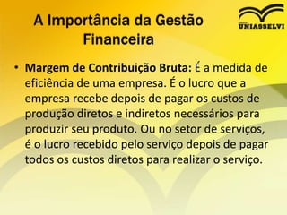 • Margem de Contribuição Bruta: É a medida de
eficiência de uma empresa. É o lucro que a
empresa recebe depois de pagar os custos de
produção diretos e indiretos necessários para
produzir seu produto. Ou no setor de serviços,
é o lucro recebido pelo serviço depois de pagar
todos os custos diretos para realizar o serviço.
A Importância da Gestão
Financeira
 