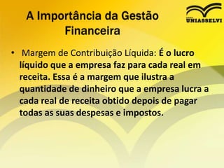 • Margem de Contribuição Líquida: É o lucro
líquido que a empresa faz para cada real em
receita. Essa é a margem que ilustra a
quantidade de dinheiro que a empresa lucra a
cada real de receita obtido depois de pagar
todas as suas despesas e impostos.
A Importância da Gestão
Financeira
 