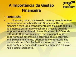 • CONCLUSÃO
• Portanto, para o sucesso de um empreendimento é
necessário ter uma boa Gestão Financeira. Dessa
maneira é feito um gerenciamento dos fluxos de capitais
da empresa permitindo visualizar a situação atual da
empresa, se esta obtendo lucro, Quantos são? De onde
está vindo O gestor financeiro tem um papel muito
importante na empresa ele contribui para o controle,
análise e planejamento, orientando o empresário nas
tomada de decisões. Então fica muito claro que o mais
importante a ser analisado em uma empresa é o lucro e
não o seu faturamento.
A Importância da Gestão
Financeira
 