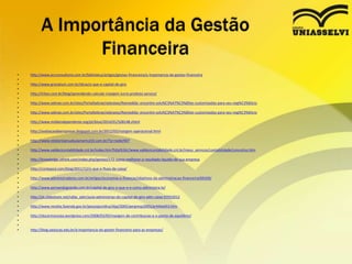 • http://www.ecrconsultoria.com.br/biblioteca/artigos/gestao-financeira/a-importancia-da-gestao-financeira
•
• http://www.granatum.com.br/dicas/o-que-e-capital-de-giro
•
• http://intoo.com.br/blog/aprendendo-calcular-margem-lucro-produto-servico/
•
• http://www.sebrae.com.br/sites/PortalSebrae/sebraeaz/Namedida:-encontre-solu%C3%A7%C3%B5es-customizadas-para-seu-neg%C3%B3cio
•
• http://www.sebrae.com.br/sites/PortalSebrae/sebraeaz/Namedida:-encontre-solu%C3%A7%C3%B5es-customizadas-para-seu-neg%C3%B3cio
•
• http://www.midiaindependente.org/pt/blue/2014/01/528148.shtml
•
• http://avaliacaodeempresas.blogspot.com.br/2012/03/margem-operacional.html
•
• http://www.relatorioanualsulamerica10.com.br/?q=node/407
•
• http://www.valdecicontabilidade.cnt.br/index.htm?http%3A//www.valdecicontabilidade.cnt.br/meus_servicos/contabilidade/conceitos.htm
•
• http://knowledge.othink.com/index.php/gestao/172-como-melhorar-o-resultado-liquido-de-sua-empresa
•
• http://contaazul.com/blog/2011/12/o-que-e-fluxo-de-caixa/
•
• http://www.administradores.com.br/artigos/economia-e-financas/objetivos-da-administracao-financeira/69169/
•
• http://www.pensandogrande.com.br/capital-de-giro-o-que-e-e-como-administra-lo/
•
• http://pt.slideshare.net/rafax_adm/aula-administrao-do-capital-de-giro-adm-caixa-07052012
•
• http://www.receita.fazenda.gov.br/pessoajuridica/dipj/2005/pergresp2005/pr444a453.htm
•
• http://docarmocosta.wordpress.com/2008/03/05/margem-de-contribuicao-e-o-ponto-de-equilibrio/
•
•
• http://blog.saolucas.edu.br/a-importancia-do-gestor-financeiro-para-as-empresas/
A Importância da Gestão
Financeira
 
