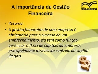 • Resumo:
• A gestão financeira de uma empresa é
obrigatória para o sucesso de um
empreendimento, ela tem como função
gerenciar o fluxo de capitais da empresa,
principalmente através do controle de capital
de giro.
A Importância da Gestão
Financeira
 