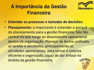 • Entender os processos e tomadas de decisões:
• Planejamento: o importante é entender o porquê
do planejamento para a gestão financeira, fato tão
central no que tange ao desempenho operacional
dentro da organização. Planejar de forma unificada
as tarefas e atividades, principalmente as
atividades operacionais, para tornar o sistema
eficiente e organizado, capaz de dar ênfase no
âmbito da gestão financeira.
A Importância da Gestão
Financeira
 