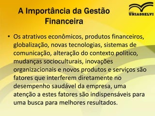 • Os atrativos econômicos, produtos financeiros,
globalização, novas tecnologias, sistemas de
comunicação, alteração do contexto politico,
mudanças socioculturais, inovações
organizacionais e novos produtos e serviços são
fatores que interferem diretamente no
desempenho saudável da empresa, uma
atenção a estes fatores são indispensáveis para
uma busca para melhores resultados.
A Importância da Gestão
Financeira
 