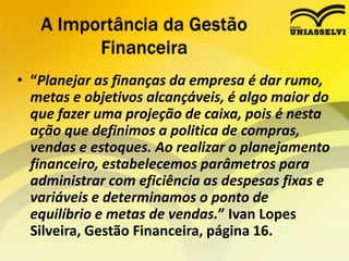 • “Planejar as finanças da empresa é dar rumo,
metas e objetivos alcançáveis, é algo maior do
que fazer uma projeção de caixa, pois é nesta
ação que definimos a politica de compras,
vendas e estoques. Ao realizar o planejamento
financeiro, estabelecemos parâmetros para
administrar com eficiência as despesas fixas e
variáveis e determinamos o ponto de
equilíbrio e metas de vendas.” Ivan Lopes
Silveira, Gestão Financeira, página 16.
A Importância da Gestão
Financeira
 