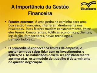 • Fatores externos: é uma pedra no caminha para uma
boa gestão financeira, interferem diretamente nos
resultados. Estes fatores mudam constantemente, entre
eles temos: Concorrentes, Politicas econômicas, clientes,
legislação, fornecedores, novas tecnologias,
transportadoras...
• O primordial é conhecer os limites da empresa, o
gestor tem que saber lidar com os investimentos e
aplicações. As habilidades devem ser constantemente
aprimoradas, este modelo de trabalho é determinante
no quesito negociação.
A Importância da Gestão
Financeira
 