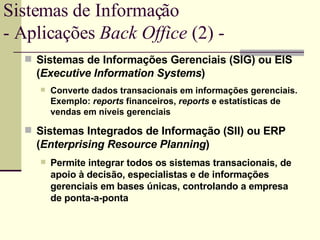 Sistemas de Informações Gerenciais (SIG) ou EIS ( Executive Information Systems ) Converte dados transacionais em informações gerenciais. Exemplo:  reports  financeiros,  reports  e estatísticas de vendas em níveis gerenciais Sistemas Integrados de Informação (SII) ou ERP ( Enterprising Resource Planning ) Permite integrar todos os sistemas transacionais, de apoio à decisão, especialistas e de informações gerenciais em bases únicas, controlando a empresa de ponta-a-ponta Sistemas de Informação - Aplicações  Back Office  (2) -  
