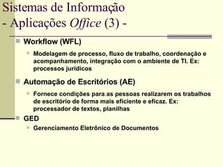 Workflow (WFL) Modelagem de processo, fluxo de trabalho, coordenação e acompanhamento, integração com o ambiente de TI. Ex:  processos jurídicos Automação de Escritórios (AE) Fornece condições para as pessoas realizarem os trabalhos de escritório de forma mais eficiente e eficaz. Ex: processador de textos, planilhas GED  Gerenciamento Eletrônico de Documentos Sistemas de Informação - Aplicações  Office  (3) -  