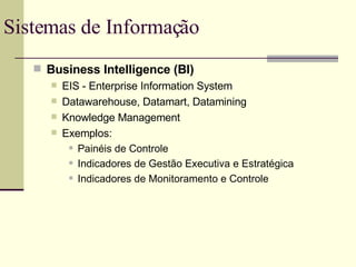 Sistemas de Informação  Business Intelligence (BI) EIS - Enterprise Information System Datawarehouse, Datamart, Datamining Knowledge Management Exemplos: Painéis de Controle Indicadores de Gestão Executiva e Estratégica Indicadores de Monitoramento e Controle 