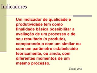 Indicadores Um indicador de qualidade e produtividade tem como finalidade básica possibilitar a avaliação de um processo e de seu resultado (o produto), comparando-o com um similar ou com um parâmetro estabelecido teoricamente, ou ainda, com diferentes momentos de um mesmo processo. Tironi, 1994 