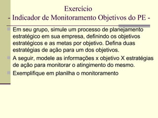 Exercício  - Indicador de Monitoramento Objetivos do PE - Em seu grupo, simule um processo de planejamento estratégico em sua empresa, definindo os objetivos estratégicos e as metas por objetivo. Defina duas estratégias de ação para um dos objetivos. A seguir, modele as informações x objetivo X estratégias de ação para monitorar o atingimento do mesmo. Exemplifique em planilha o monitoramento 