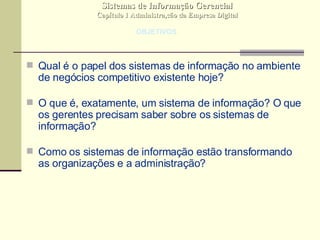 Qual é o papel dos sistemas de informação no ambiente de negócios competitivo existente hoje? O que é, exatamente, um sistema de informação? O que os gerentes precisam saber sobre os sistemas de informação? Como os sistemas de informação estão transformando as organizações e a administração? Sistemas de Informação Gerencial Capítulo 1 Administra,cão da Empresa Digital OBJETIVOS 