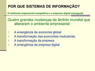 Quatro grandes mudanças de âmbito mundial que alteraram o ambiente empresarial: A emergência da economia global A transformação das economias insdustriais A transformação da empresa A emergência da empresa digital O ambiente empresarial competitivo e a empresa digital emergente POR QUE SISTEMAS DE INFORMAÇÃO? 