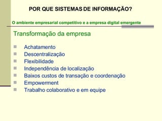 Transformação da empresa Achatamento Descentralização Flexibilidade Independência de localização Baixos custos de transação e coordenação Empowerment Trabalho colaborativo e em equipe O ambiente empresarial competitivo e a empresa digital emergente POR QUE SISTEMAS DE INFORMAÇÃO? 