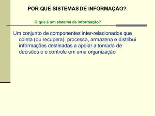Um conjunto de componentes inter-relacionados que coleta (ou recupera), processa, armazena e distribui informações destinadas a apoiar a tomada de decisões e o controle em uma organização O que é um sistema de informação? POR QUE SISTEMAS DE INFORMAÇÃO? 