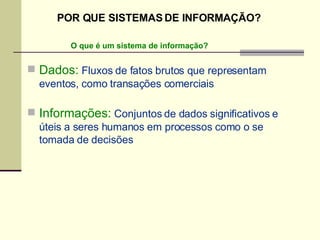 Dados:  Fluxos de fatos brutos que representam eventos, como transações comerciais Informações:  Conjuntos de dados significativos e úteis a seres humanos em processos como o se tomada de decisões O que é um sistema de informação? POR QUE SISTEMAS DE INFORMAÇÃO? 